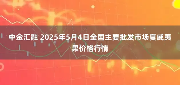 中金汇融 2025年5月4日全国主要批发市场夏威夷果价格行情
