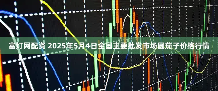 富灯网配资 2025年5月4日全国主要批发市场圆茄子价格行情