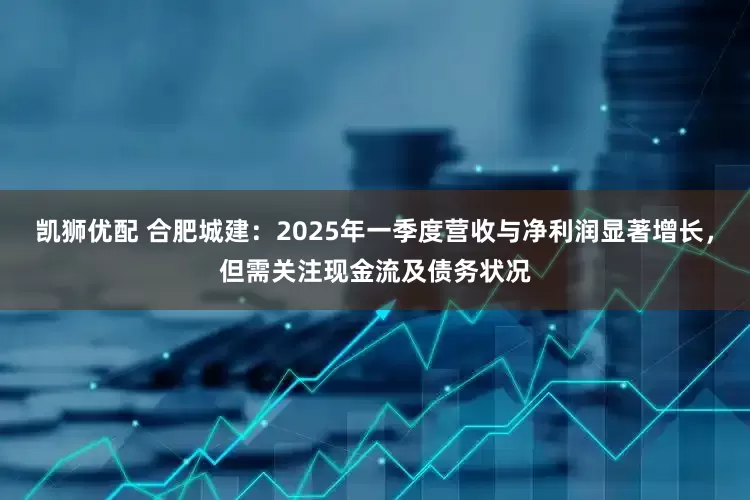 凯狮优配 合肥城建：2025年一季度营收与净利润显著增长，但需关注现金流及债务状况