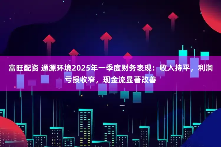 富旺配资 通源环境2025年一季度财务表现：收入持平，利润亏损收窄，现金流显著改善