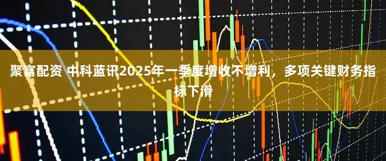 聚富配资 中科蓝讯2025年一季度增收不增利，多项关键财务指标下滑