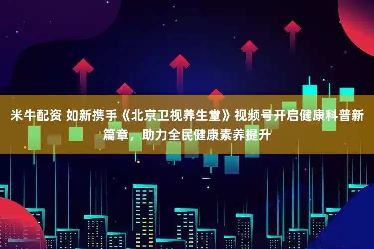米牛配资 如新携手《北京卫视养生堂》视频号开启健康科普新篇章，助力全民健康素养提升