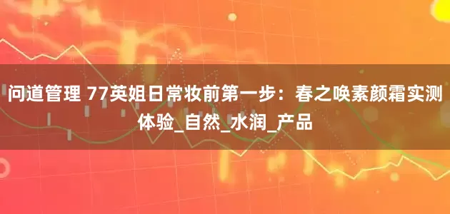 问道管理 77英姐日常妆前第一步：春之唤素颜霜实测体验_自然_水润_产品
