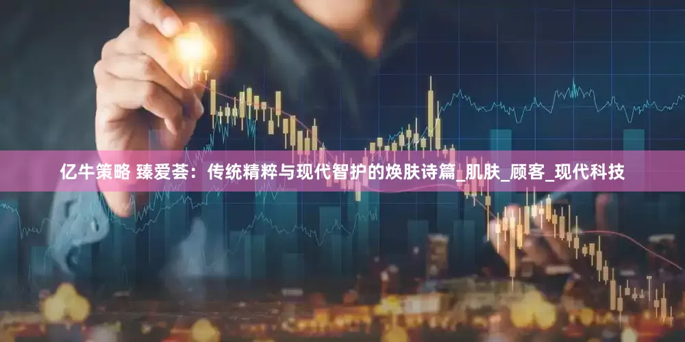 亿牛策略 臻爱荟：传统精粹与现代智护的焕肤诗篇_肌肤_顾客_现代科技