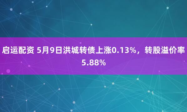 启运配资 5月9日洪城转债上涨0.13%，转股溢价率5.88%