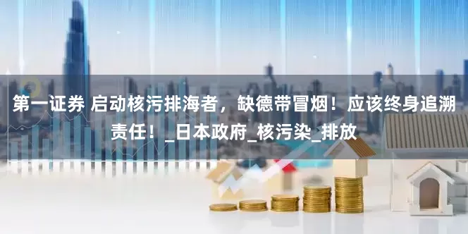 第一证券 启动核污排海者，缺德带冒烟！应该终身追溯责任！_日本政府_核污染_排放