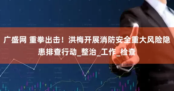广盛网 重拳出击！洪梅开展消防安全重大风险隐患排查行动_整治_工作_检查