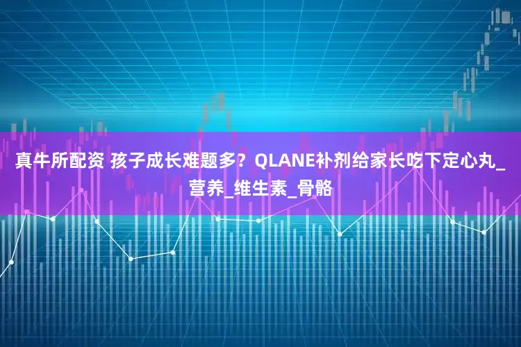 真牛所配资 孩子成长难题多？QLANE补剂给家长吃下定心丸_营养_维生素_骨骼
