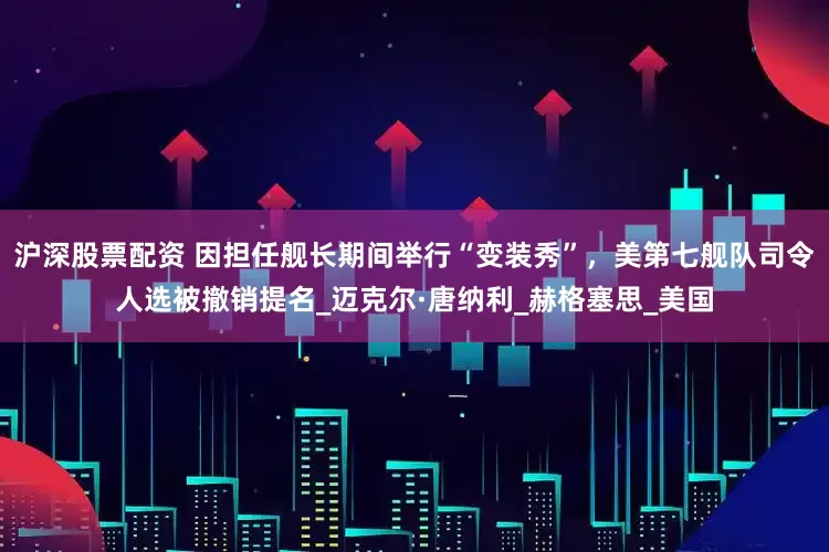 沪深股票配资 因担任舰长期间举行“变装秀”，美第七舰队司令人选被撤销提名_迈克尔·唐纳利_赫格塞思_美国
