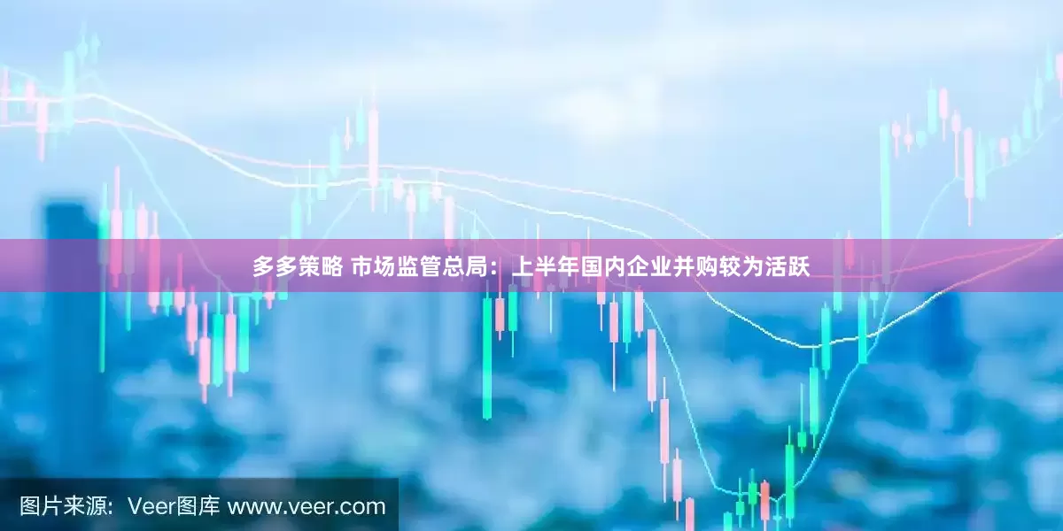 多多策略 市场监管总局：上半年国内企业并购较为活跃