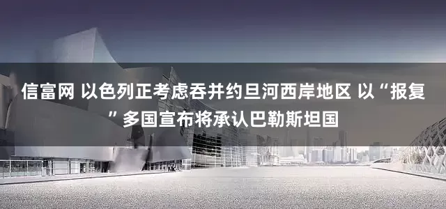 信富网 以色列正考虑吞并约旦河西岸地区 以“报复”多国宣布将承认巴勒斯坦国