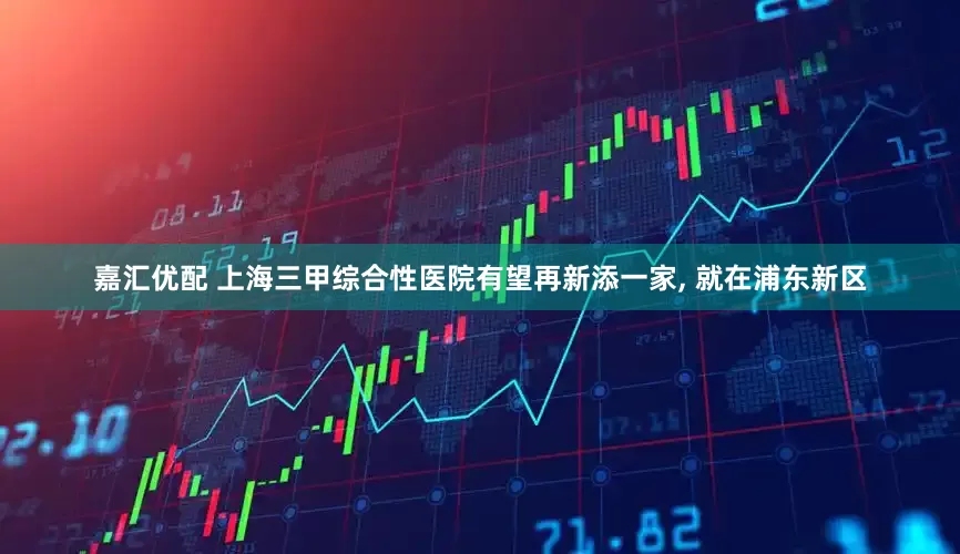 嘉汇优配 上海三甲综合性医院有望再新添一家, 就在浦东新区